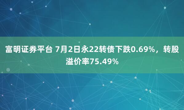 富明证券平台 7月2日永22转债下跌0.69%，转股溢价率75.49%