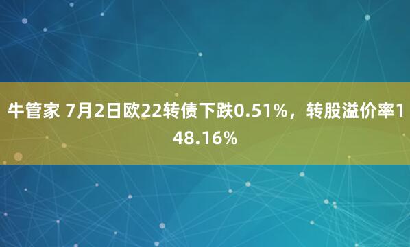 牛管家 7月2日欧22转债下跌0.51%，转股溢价率148.16%