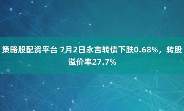 策略股配资平台 7月2日永吉转债下跌0.68%，转股溢价率27.7%