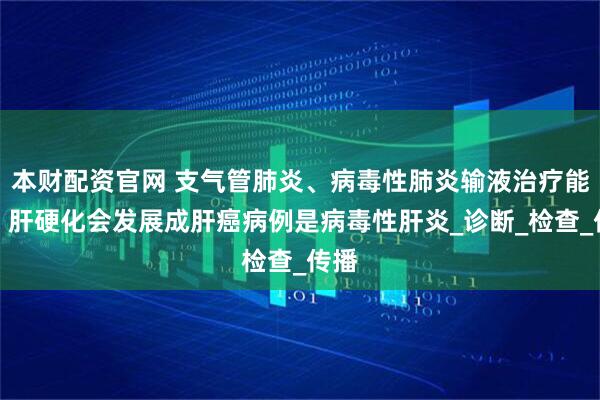 本财配资官网 支气管肺炎、病毒性肺炎输液治疗能好,肝硬化会发展成肝癌病例是病毒性肝炎_诊断_检查_传播