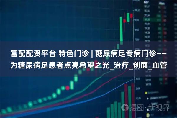 富配配资平台 特色门诊 | 糖尿病足专病门诊——为糖尿病足患者点亮希望之光_治疗_创面_血管
