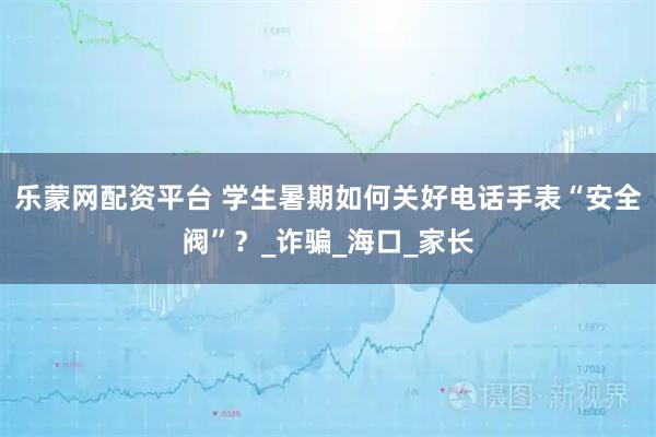 乐蒙网配资平台 学生暑期如何关好电话手表“安全阀”？_诈骗_海口_家长