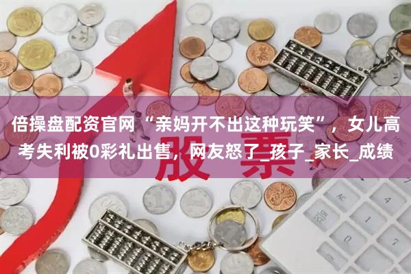 倍操盘配资官网 “亲妈开不出这种玩笑”,女儿高考失利被0彩礼出售,网友怒了_孩子_家长_成绩