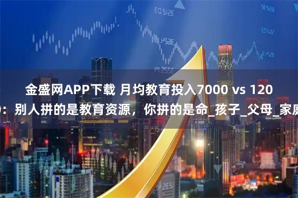 金盛网APP下载 月均教育投入7000 vs 1200：别人拼的是教育资源，你拼的是命_孩子_父母_家庭