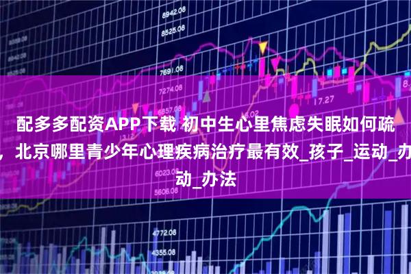 配多多配资APP下载 初中生心里焦虑失眠如何疏导，北京哪里青少年心理疾病治疗最有效_孩子_运动_办法