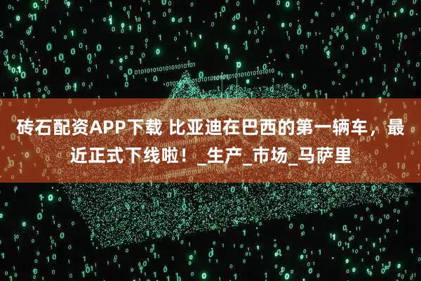 砖石配资APP下载 比亚迪在巴西的第一辆车，最近正式下线啦！_生产_市场_马萨里