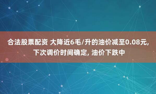 合法股票配资 大降近6毛/升的油价减至0.08元, 下次调价时间确定, 油价下跌中