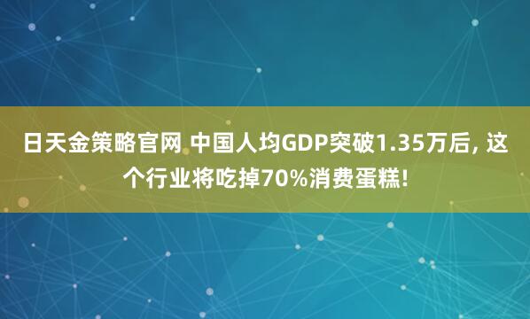 日天金策略官网 中国人均GDP突破1.35万后, 这个行业将吃掉70%消费蛋糕!