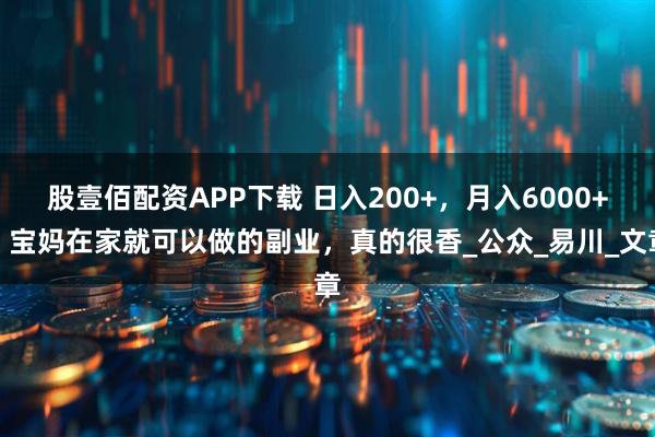 股壹佰配资APP下载 日入200+，月入6000+。宝妈在家就可以做的副业，真的很香_公众_易川_文章
