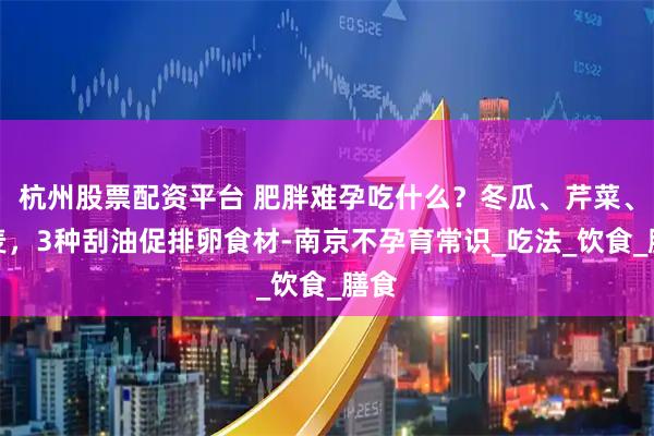 杭州股票配资平台 肥胖难孕吃什么？冬瓜、芹菜、燕麦，3种刮油促排卵食材-南京不孕育常识_吃法_饮食_膳食