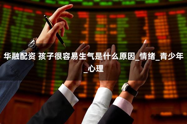 华融配资 孩子很容易生气是什么原因_情绪_青少年_心理