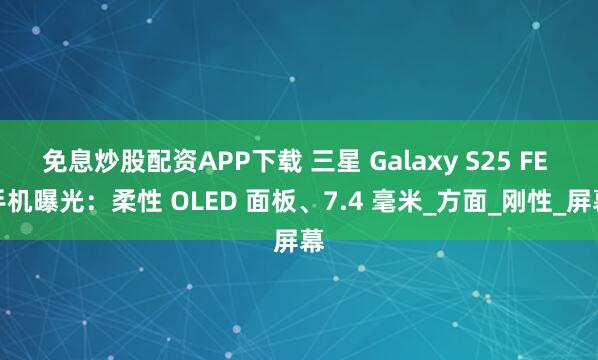 免息炒股配资APP下载 三星 Galaxy S25 FE 手机曝光：柔性 OLED 面板、7.4 毫米_方面_刚性_屏幕