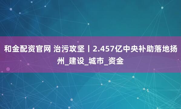 和金配资官网 治污攻坚丨2.457亿中央补助落地扬州_建设_城市_资金