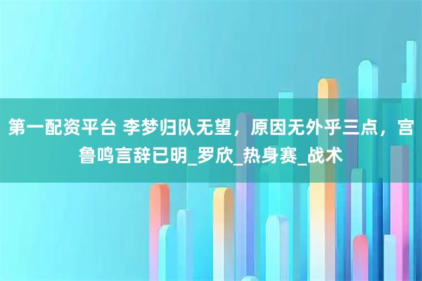 第一配资平台 李梦归队无望，原因无外乎三点，宫鲁鸣言辞已明_罗欣_热身赛_战术