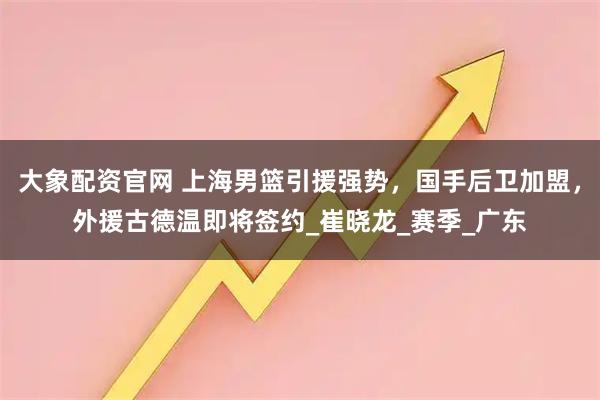 大象配资官网 上海男篮引援强势，国手后卫加盟，外援古德温即将签约_崔晓龙_赛季_广东
