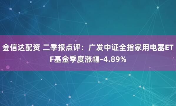 金信达配资 二季报点评：广发中证全指家用电器ETF基金季度涨幅-4.89%