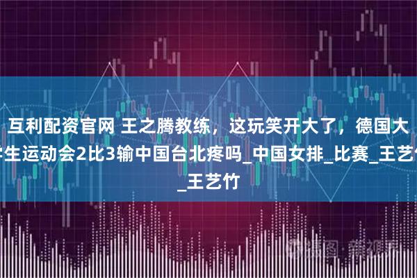 互利配资官网 王之腾教练，这玩笑开大了，德国大学生运动会2比3输中国台北疼吗_中国女排_比赛_王艺竹
