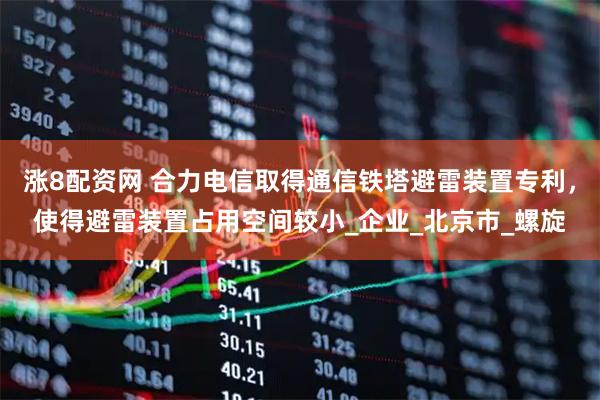 涨8配资网 合力电信取得通信铁塔避雷装置专利，使得避雷装置占用空间较小_企业_北京市_螺旋