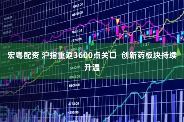 宏粤配资 沪指重返3600点关口  创新药板块持续升温