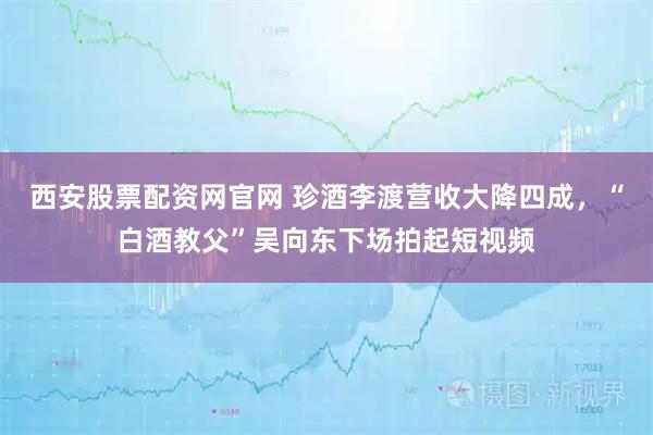 西安股票配资网官网 珍酒李渡营收大降四成，“白酒教父”吴向东下场拍起短视频