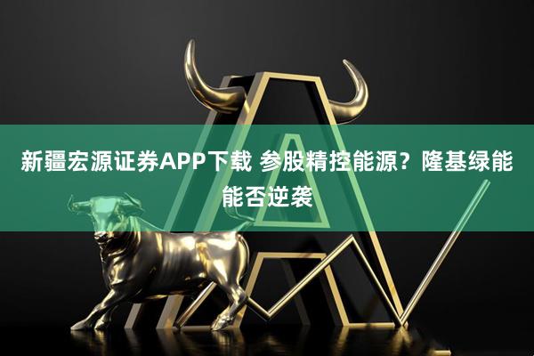 新疆宏源证券APP下载 参股精控能源？隆基绿能能否逆袭