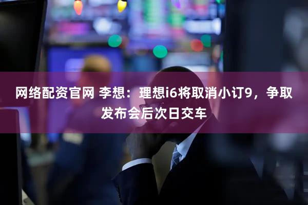 网络配资官网 李想：理想i6将取消小订9，争取发布会后次日交车