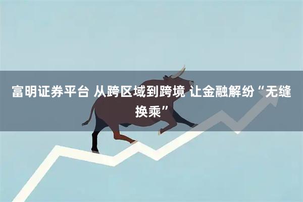 富明证券平台 从跨区域到跨境 让金融解纷“无缝换乘”