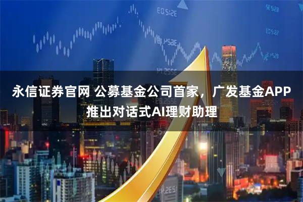 永信证券官网 公募基金公司首家，广发基金APP推出对话式AI理财助理