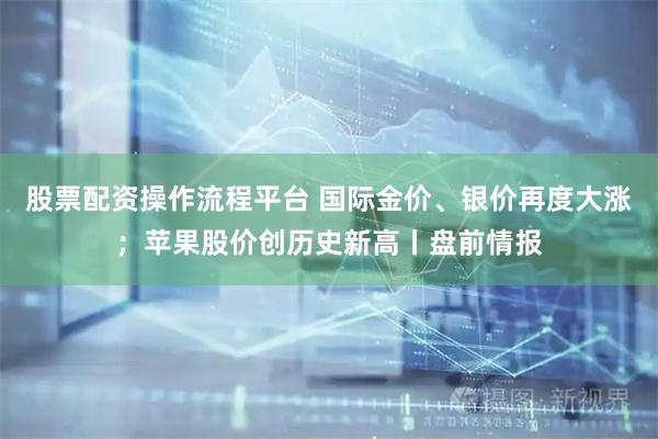 股票配资操作流程平台 国际金价、银价再度大涨；苹果股价创历史新高丨盘前情报
