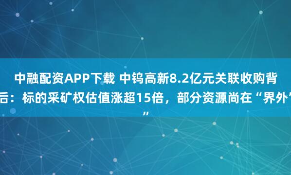 中融配资APP下载 中钨高新8.2亿元关联收购背后：标的采矿权估值涨超15倍，部分资源尚在“界外”
