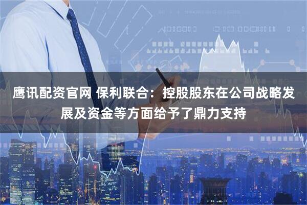 鹰讯配资官网 保利联合：控股股东在公司战略发展及资金等方面给予了鼎力支持