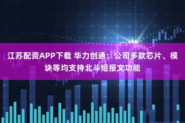 江苏配资APP下载 华力创通：公司多款芯片、模块等均支持北斗短报文功能