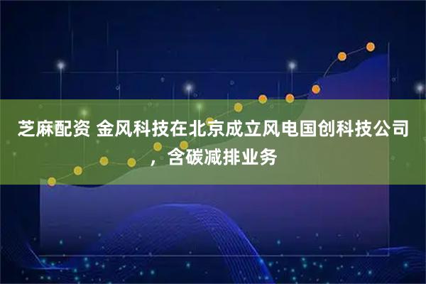 芝麻配资 金风科技在北京成立风电国创科技公司，含碳减排业务