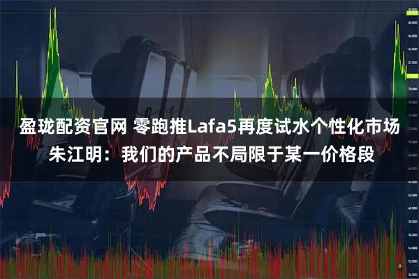 盈珑配资官网 零跑推Lafa5再度试水个性化市场 朱江明:我们的产品不局限于某一价格段