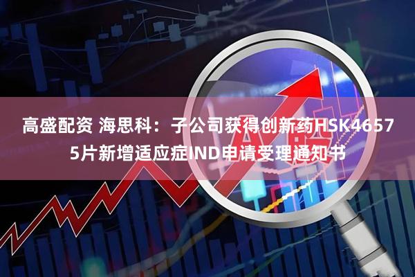 高盛配资 海思科：子公司获得创新药HSK46575片新增适应症IND申请受理通知书