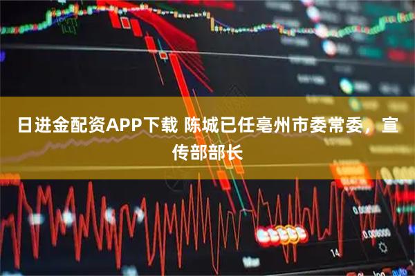 日进金配资APP下载 陈城已任亳州市委常委，宣传部部长