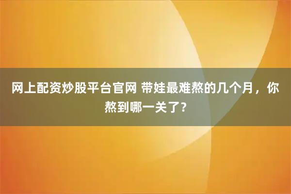 网上配资炒股平台官网 带娃最难熬的几个月，你熬到哪一关了？