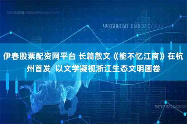 伊春股票配资网平台 长篇散文《能不忆江南》在杭州首发  以文学凝视浙江生态文明画卷