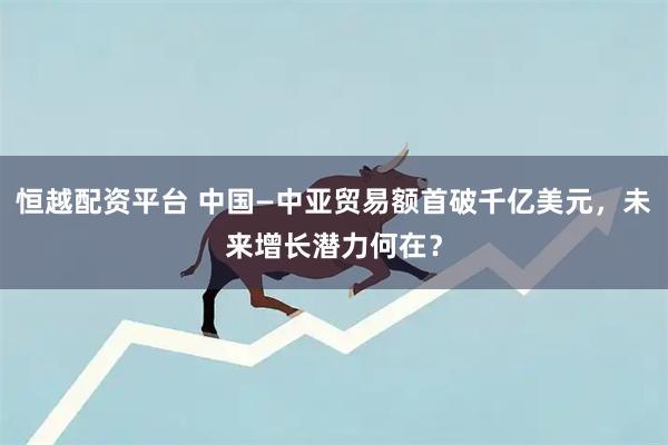 恒越配资平台 中国—中亚贸易额首破千亿美元，未来增长潜力何在？