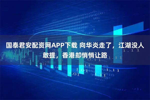 国泰君安配资网APP下载 向华炎走了，江湖没人敢提，香港却悄悄让路