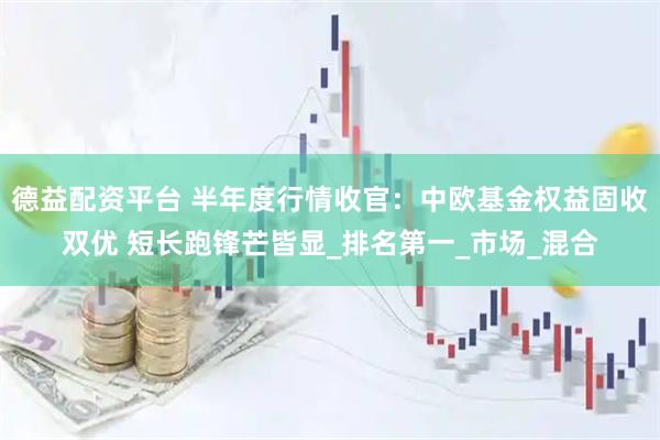德益配资平台 半年度行情收官：中欧基金权益固收双优 短长跑锋芒皆显_排名第一_市场_混合