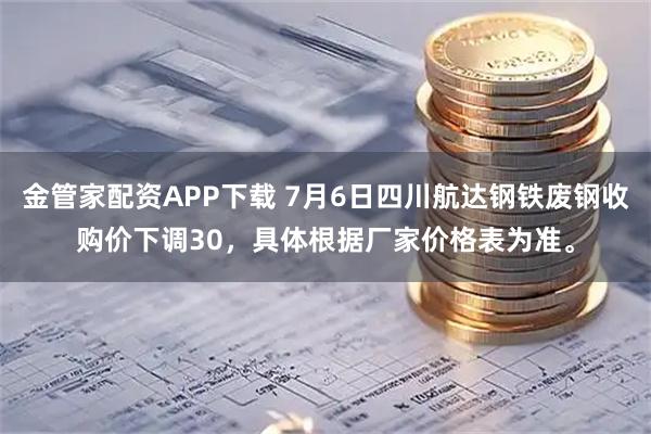 金管家配资APP下载 7月6日四川航达钢铁废钢收购价下调30，具体根据厂家价格表为准。