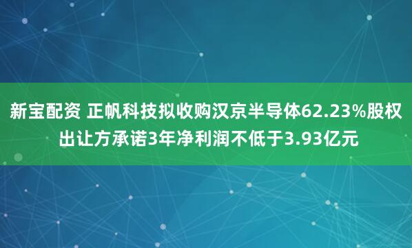 新宝配资 正帆科技拟收购汉京半导体62.23%股权 出让方承诺3年净利润不低于3.93亿元