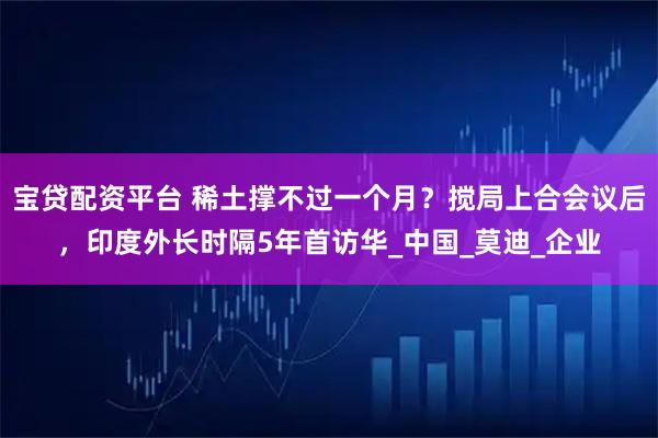 宝贷配资平台 稀土撑不过一个月？搅局上合会议后，印度外长时隔5年首访华_中国_莫迪_企业