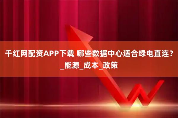 千红网配资APP下载 哪些数据中心适合绿电直连？_能源_成本_政策