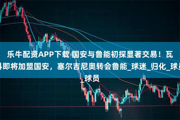 乐牛配资APP下载 国安与鲁能初探显著交易！瓦科即将加盟国安，塞尔吉尼奥转会鲁能_球迷_归化_球员