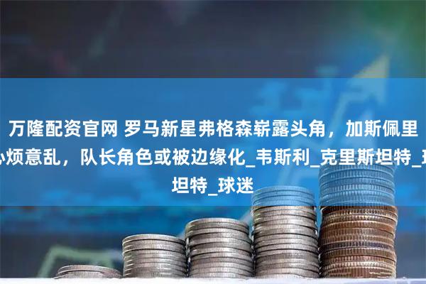 万隆配资官网 罗马新星弗格森崭露头角，加斯佩里尼心烦意乱，队长角色或被边缘化_韦斯利_克里斯坦特_球迷