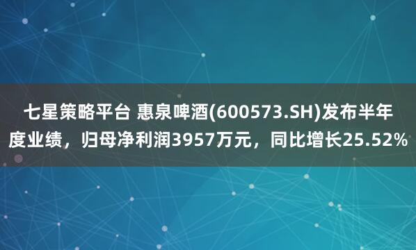 七星策略平台 惠泉啤酒(600573.SH)发布半年度业绩，归母净利润3957万元，同比增长25.52%