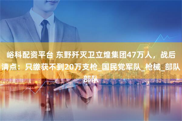 峪科配资平台 东野歼灭卫立煌集团47万人,战后清点:只缴获不到20万支枪_国民党军队_枪械_部队