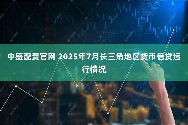 中盛配资官网 2025年7月长三角地区货币信贷运行情况